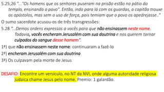 5.25,26 “..."Os homens que os senhores puseram na prisão estão no pátio do
templo, ensinando o povo". Então, indo para lá com os guardas, o capitão trouxe
os apóstolos, mas sem o uso de força, pois temiam que o povo os apedrejasse..”
O sumo sacerdote acusou-os de três transgressões:
5.28 “...Demos ordens expressas a vocês para que não ensinassem neste nome.
Todavia, vocês encheram Jerusalém com sua doutrina e nos querem tornar
culpados do sangue desse homem“.
1ª) que não ensinassem neste nome: continuaram a fazê-lo
2ª) encheram Jerusalém com sua doutrina
3ª) Os culpavam pela morte de Jesus
DESAFIO: Encontre um versículo, no NT da NVI, onde alguma autoridade religiosa
judaica chame Jesus pelo nome. Premio: 1 galardão.
 