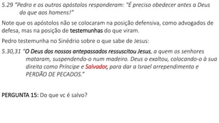 5.29 “Pedro e os outros apóstolos responderam: "É preciso obedecer antes a Deus
do que aos homens!”
Note que os apóstolos não se colocaram na posição defensiva, como advogados de
defesa, mas na posição de testemunhas do que viram.
Pedro testemunha no Sinédrio sobre o que sabe de Jesus:
5.30,31 “O Deus dos nossos antepassados ressuscitou Jesus, a quem os senhores
mataram, suspendendo-o num madeiro. Deus o exaltou, colocando-o à sua
direita como Príncipe e Salvador, para dar a Israel arrependimento e
PERDÃO DE PECADOS.”
PERGUNTA 15: Do que vc é salvo?
 