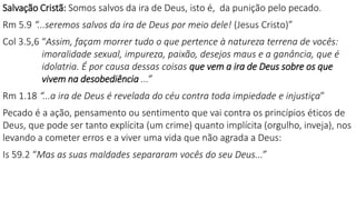 Salvação Cristã: Somos salvos da ira de Deus, isto é, da punição pelo pecado.
Rm 5.9 “...seremos salvos da ira de Deus por meio dele! (Jesus Cristo)”
Col 3.5,6 “Assim, façam morrer tudo o que pertence à natureza terrena de vocês:
imoralidade sexual, impureza, paixão, desejos maus e a ganância, que é
idolatria. É por causa dessas coisas que vem a ira de Deus sobre os que
vivem na desobediência ...”
Rm 1.18 “...a ira de Deus é revelada do céu contra toda impiedade e injustiça”
Pecado é a ação, pensamento ou sentimento que vai contra os princípios éticos de
Deus, que pode ser tanto explícita (um crime) quanto implícita (orgulho, inveja), nos
levando a cometer erros e a viver uma vida que não agrada a Deus:
Is 59.2 “Mas as suas maldades separaram vocês do seu Deus...”
 