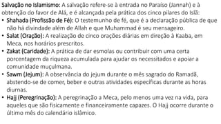 Salvação no Islamismo: A salvação refere-se à entrada no Paraíso (Jannah) e à
obtenção do favor de Alá, e é alcançada pela prática dos cinco pilares do Islã:
• Shahada (Profissão de Fé): O testemunho de fé, que é a declaração pública de que
não há divindade além de Allah e que Muhammad é seu mensageiro.
• Salat (Oração): A realização de cinco orações diárias em direção à Kaaba, em
Meca, nos horários prescritos.
• Zakat (Caridade): A prática de dar esmolas ou contribuir com uma certa
porcentagem da riqueza acumulada para ajudar os necessitados e apoiar a
comunidade muçulmana.
• Sawm (Jejum): A observância do jejum durante o mês sagrado do Ramadã,
abstendo-se de comer, beber e outras atividades específicas durante as horas
diurnas.
• Hajj (Peregrinação): A peregrinação a Meca, pelo menos uma vez na vida, para
aqueles que são fisicamente e financeiramente capazes. O Hajj ocorre durante o
último mês do calendário islâmico.
 