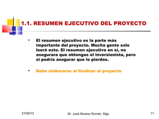 21/05/13 Dr. José Álvarez Román Mgs. 11
1.1. RESUMEN EJECUTIVO DEL PROYECTO

El resumen ejecutivo es la parte más
importante del proyecto. Mucha gente solo
leerá esto. El resumen ejecutivo en si, no
asegurara que obtengas el inversionista, pero
si podría asegurar que lo pierdas.

Debe elaborarse al finalizar el proyecto
 