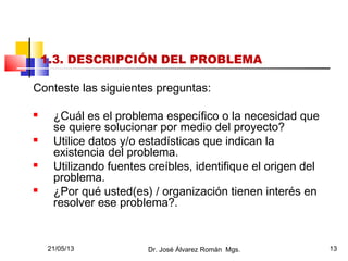 21/05/13 Dr. José Álvarez Román Mgs. 13
1.3. DESCRIPCIÓN DEL PROBLEMA
Conteste las siguientes preguntas:
 ¿Cuál es el problema específico o la necesidad que
se quiere solucionar por medio del proyecto?
 Utilice datos y/o estadísticas que indican la
existencia del problema.
 Utilizando fuentes creíbles, identifique el origen del
problema.
 ¿Por qué usted(es) / organización tienen interés en
resolver ese problema?.
 