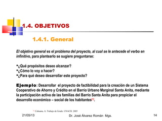 21/05/13 Dr. José Álvarez Román Mgs. 14
1.4. OBJETIVOS
1.4.1. General
El objetivo general es el problema del proyecto, al cual se le antecede el verbo en
infinitivo, para plantearlo se sugiere preguntarse:
¿Qué propósitos deseo alcanzar?
¿Cómo lo voy a hacer?
¿Para qué deseo desarrollar este proyecto?
Ejemplo: Desarrollar el proyecto de factibilidad para la creación de un Sistema
Cooperativo de Ahorro y Crédito en el Barrio Urbano Marginal Santa Anita, mediante
la participación activa de las familias del Barrio Santa Anita para propiciar el
desarrollo económico – social de los habitantes[1]
.
[1]
Cahuana, A. Trabajo de Grado. UNACH. 2005
 