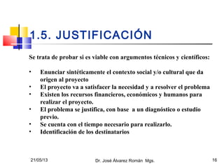21/05/13 Dr. José Álvarez Román Mgs. 16
1.5. JUSTIFICACIÓN
Se trata de probar si es viable con argumentos técnicos y científicos:
• Enunciar sintéticamente el contexto social y/o cultural que da
origen al proyecto
• El proyecto va a satisfacer la necesidad y a resolver el problema
• Existen los recursos financieros, económicos y humanos para
realizar el proyecto.
• El problema se justifica, con base a un diagnóstico o estudio
previo.
• Se cuenta con el tiempo necesario para realizarlo.
• Identificación de los destinatarios
 