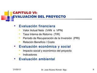 21/05/13 Dr. José Álvarez Román Mgs. 8
CAPITULO VI:
EVALUACIÓN DEL PROYECTO

Evaluación financiera
 Valor Actual Neto (VAN o VPN)
 Tasa Interna de Retorno (TIR)
 Período de Recuperación de la Inversión (PRI)
 Relación Beneficio / Costo

Evaluación económica y social
 Impacto social y económico del proyecto
 Indicadores

Evaluación ambiental
 