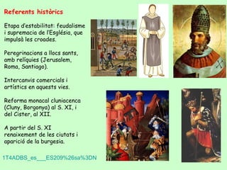 Referents històrics

Etapa d’estabilitat: feudalisme
i supremacia de l’Església, que
impulsà les croades.

Peregrinacions a llocs sants,
amb relíquies (Jerusalem,
Roma, Santiago).

Intercanvis comercials i
artístics en aquests vies.

Reforma monacal cluniacenca
(Cluny, Borgonya) al S. XI, i
del Cister, al XII.

A partir del S. XI
renaixement de les ciutats i
aparició de la burgesia.

1T4ADBS_es___ES209%26sa%3DN
 