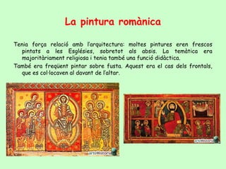 La pintura romànica

Tenia força relació amb l’arquitectura: moltes pintures eren frescos
   pintats a les Esglésies, sobretot als absis. La temàtica era
   majoritàriament religiosa i tenia també una funció didàctica.
També era freqüent pintar sobre fusta. Aquest era el cas dels frontals,
   que es col·locaven al davant de l’altar.
 