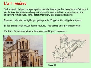 L’art romànic
Se’l nomenà així perquè aparegué al mateix temps que les llengües romàniques, i
per la seva semblança amb alguns elements constructius romans. La pintura i
escultura romàniques, però, estan molt lluny del classicisme antic.

És un art sobretot religiós, pel gran pes de l’Església i la religió en l’època.

El lloc fonamental l’ocupa l’arquitectura, i les demés arts s’hi subordinen.

L’artista és considerat un artesà que fa allò que li demanen.




                                             Cluny II
 