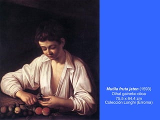 Mutila fruta jaten (1593)
   Oihal gaineko olioa
     75,5 x 64,4 zm
Colección Longhi (Erroma)
 
