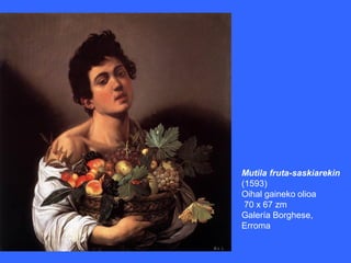 Mutila fruta-saskiarekin
(1593)
Oihal gaineko olioa
 70 x 67 zm
Galería Borghese,
Erroma
 