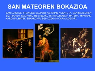 SAN MATEOREN BOKAZIOA
SAN LUIGI DEI FRANCESI ELIZAKO KAPERAN KOKATUTA, SAN MATEOREN
BIZITZAREN INGURUKO BESTELAKO BI KOADROEKIN BATERA. HIRURAK,
KARDINAL BATEK ENKARGATU EGIN ZIZKION CARAVAGGIORI.
 