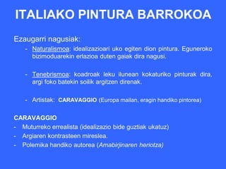 ITALIAKO PINTURA BARROKOA
Ezaugarri nagusiak:
    - Naturalismoa: idealizazioari uko egiten dion pintura. Eguneroko
      bizimoduarekin erlazioa duten gaiak dira nagusi.

    - Tenebrismoa: koadroak leku ilunean kokaturiko pinturak dira,
      argi foko batekin soilik argitzen direnak.

    - Artistak: CARAVAGGIO (Europa mailan, eragin handiko pintorea)

CARAVAGGIO
- Muturreko errealista (idealizazio bide guztiak ukatuz)
- Argiaren kontrasteen mireslea.
- Polemika handiko autorea (Amabirjinaren heriotza)
 