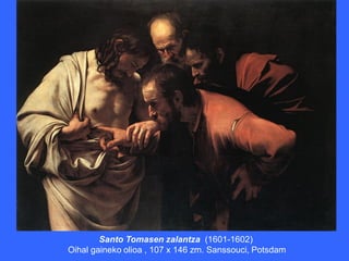 Santo Tomasen zalantza (1601-1602)
Oihal gaineko olioa , 107 x 146 zm. Sanssouci, Potsdam
 