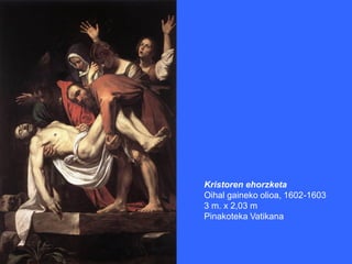 Kristoren ehorzketa
Oihal gaineko olioa, 1602-1603
3 m. x 2,03 m
Pinakoteka Vatikana
 