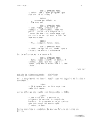 CONTINUA:                                                9.

                      SOFIA (MADAME AIDA)
            - Pedro, tem alguma pergunta que
            nos queira colocar?
                      PEDRO
                 (pausa em silencio)
            - Ãh, não sei.
                      SOFIA (MADAME AIDA)
            - Caro Pedro, aproveite as
            energias. Descontraia, saia um
            pouco. Aproveite e compre umas
            tortas de Azeitão, quem sabe não
            encontra um antigo amor e lhe faz
            uma surpresa.
                      PEDRO
            - Ãh...obrigado Madame Aida.
                      SOFIA (MADAME AIDA)
            - Tenha um óptimo dia Pedro. Que a
            Estrela da Manhã o acompanhe.
Sofia volta-se para a camara 1.
                      SOFIA (MADAME AIDA)
            - Temos outro ouvinte em linha. A
            senhora Lúcia que nos liga do
            Porto. Ora então muito bom dia Sra.
            Lúcia.
                                                    FADE OUT

PARQUE DE ESTACIONAMENTO - ANOITECER
Sofia despede-se do Jorge. Jorge tira um cigarro do casaco e
acende-o.
                      JORGE
            - Já é quase noite. Não esperava
            sair tão tarde.
Jorge entrega uma pasta com documentos a Sofia.
                      JORGE
            - Bem tens aqui o resumo do
            programa de amanhã. O convidado
            especial do programa é um psicólogo
            que não gosta de astrologia.
            Prepara-te bem.
Sofia verifica o conteúdo da pasta. Retira um livro da
pasta.

                                                  (CONTINUA)
 