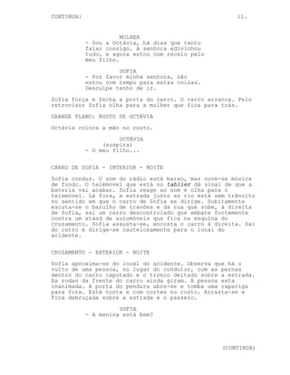 CONTINUA:                                             11.


                       MULHER
            - Sou a Octávia, há dias que tento
            falar consigo. A senhora adivinhou
            tudo, e agora estou com receio pelo
            meu filho.
                      SOFIA
            - Por favor minha senhora, não
            estou com tempo para estas coisas.
            Desculpe tenho de ir.
Sofia força e fecha a porta do carro. O carro arranca. Pelo
retrovisor Sofia olha para a mulher que fica para trás.
GRANDE PLANO: ROSTO DE OCTÁVIA
Octávia coloca a mão no rosto.
                      OCTÁVIA
                 (suspira)
            - O meu filho...

CARRO DE SOFIA - INTERIOR - NOITE
Sofia conduz. O som do rádio está baixo, mas ouve-se música
de fundo. O telémovel que está no tablier dá sinal de que a
bateria vai acabar. Sofia reage ao som e olha para o
telemóvel. Lá fora, a estrada junto ao rio está sem trânsito
no sentido em que o carro de Sofia se dirige. Subitamente
escuta-se o barulho de travões e da rua que sobe, à direita
de Sofia, sai um carro descontrolado que embate fortemente
contra um stand de automóveis que fica na esquina do
cruzamento. Sofia assusta-se, encosta o carro à direita. Sai
do carro e dirige-se cautelosamente para o local do
acidente.

CRUZAMENTO - EXTERIOR - NOITE
Sofia aproxima-se do local do acidente. Observa que há o
vulto de uma pessoa, no lugar do condutor, com as pernas
dentro do carro capotado e o tronco deitado sobre a estrada.
As rodas da frente do carro ainda giram. A pessoa esta
inanimada. A porta do pendura abre-se e tomba uma rapariga
para fora. Está tonta e com cortes no rosto. Arrasta-se e
fica debruçada sobre a estrada e o passeio.
                      SOFIA
            - A menina está bem?




                                                  (CONTINUA)
 
