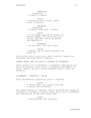 CONTINUA:                                                12.


                      RAPARIGA
                 (ofegante)
            - O Pedro, o Pedro?
                      SOFIA
            - Acalme-se minha linda. Tenha
            calma e respire.
                      RAPARIGA
                 (ofegante)
            - O Pedro, onde está o Pedro?
                      SOFIA
            - O seu amigo precisa de ajuda. E a
            menina também. Ele está aqui. Vai
            correr tudo bem. Temos de chamar
            uma ambulância.
                      RAPARIGA
            - Ai meu Deus. Ele está vivo?
                      SOFIA
            - Espere, não se tente levantar. Eu
            venho já.
Sofia corre para o seu carro, abre a porta e agarra no
telemóvel que está sobre o tablier.
GRANDE PLANO: MÃO DE SOFIA A SEGURAR NO TELEMÓVEL
Sofia digita 112 no telemóvel. O telemóvel desliga-se por
falta de bateria. Sofia atira o telemóvel para dentro do
carro, fecha a porta e corre novamente para o local do
acidente.

CRUZAMENTO - EXTERIOR - NOITE
Sofia aproxima-se ajoelha-se junto à rapariga.
                      SOFIA
            - Tenha calma, vai correr tudo bem.
            A menina tem telemóvel?
Com algum esforço, a rapariga retira do bolso das calças um
telemóvel e entrega-o a Sofia. Sofia tenta usar o telemóvel
mas apercebe-se de que está danificado.
                      SOFIA
            - Está partido. Não funciona.




                                                    (CONTINUA)
 