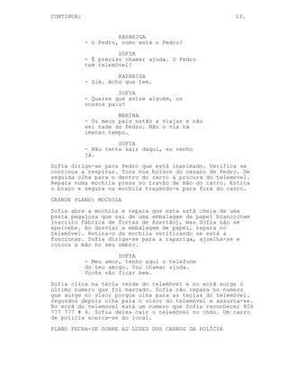 CONTINUA:                                             13.


                      RAPARIGA
            - O Pedro, como está o Pedro?
                      SOFIA
            - É preciso chamar ajuda. O Pedro
            tem telemóvel?
                      RAPARIGA
            - Sim. Acho que tem.
                      SOFIA
            - Queres que avise alguém, os
            vossos pais?
                      MENINA
            - Os meus pais estão a viajar e não
            sei nada do Pedro. Não o via há
            imenso tempo.
                      SOFIA
            - Não tente sair daqui, eu venho
            já.
Sofia dirige-se para Pedro que está inanimado. Verifica se
continua a respirar. Toca nos bolsos do casaco de Pedro. De
seguida olha para o dentro do carro à procura do telemóvel.
Repara numa mochila presa no travão de mão do carro. Estica
o braço e segura na mochila trazendo-a para fora do carro.
GRANDE PLANO: MOCHILA
Sofia abre a mochila e repara que esta está cheia de uma
pasta pegajosa que sai de uma embalagem de papel branco(tem
inscrito Fábrica de Tortas de Azeitão), mas Sofia não se
apercebe. Ao desviar a embalagem de papel, repara no
telemóvel. Retira-o da mochila verificando se está a
funcionar. Sofia dirige-se para a rapariga, ajoelha-se e
coloca a mão no seu ombro.
                      SOFIA
            - Meu amor, tenho aqui o telefone
            do teu amigo. Vou chamar ajuda.
            Vocês vão ficar bem.
Sofia clica na tecla verde do telemóvel e no ecrã surge o
último numero que foi marcado. Sofia não repara no numero
que surge no visor porque olha para as teclas do telemóvel.
Segundos depois olha para o visor do telemóvel e assusta-se.
No ecrã do telemóvel está um numero que Sofia reconhece; 808
777 777 # 4. Sofia deixa cair o telemóvel no chão. Um carro
de policia acerca-se do local.
PLANO FECHA-SE SOBRE AS LUZES DOS CARROS DA POLÍCIA
 