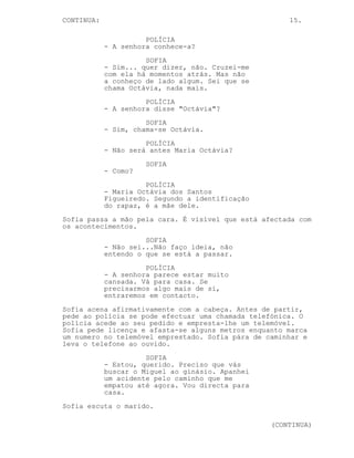 CONTINUA:                                             15.

                      POLÍCIA
            - A senhora conhece-a?
                      SOFIA
            - Sim... quer dizer, não. Cruzei-me
            com ela há momentos atrás. Mas não
            a conheço de lado algum. Sei que se
            chama Octávia, nada mais.
                      POLÍCIA
            - A senhora disse "Octávia"?
                      SOFIA
            - Sim, chama-se Octávia.
                      POLÍCIA
            - Não será antes Maria Octávia?
                      SOFIA
            - Como?
                      POLÍCIA
            - Maria Octávia dos Santos
            Figueiredo. Segundo a identificação
            do rapaz, é a mãe dele.
Sofia passa a mão pela cara. É visível que está afectada com
os acontecimentos.
                      SOFIA
            - Não sei...Não faço ideia, não
            entendo o que se está a passar.
                      POLÍCIA
            - A senhora parece estar muito
            cansada. Vá para casa. Se
            precisarmos algo mais de si,
            entraremos em contacto.
Sofia acena afirmativamente com a cabeça. Antes de partir,
pede ao polícia se pode efectuar uma chamada telefónica. O
polícia acede ao seu pedido e empresta-lhe um telemóvel.
Sofia pede licença e afasta-se alguns metros enquanto marca
um numero no telemóvel emprestado. Sofia pára de caminhar e
leva o telefone ao ouvido.
                      SOFIA
            - Estou, querido. Preciso que vás
            buscar o Miguel ao ginásio. Apanhei
            um acidente pelo caminho que me
            empatou até agora. Vou directa para
            casa.
Sofia escuta o marido.

                                                  (CONTINUA)
 