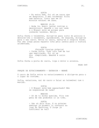 CONTINUA:                                               16.


                      SOFIA
            - Eu estou bem, foi só um carro que
            se despistou. O meu telemóvel ficou
            sem bateria. Creio que em 20
            minutos estarei em casa.
                      MARIDO (O.S)
            - Anda lá. Quero jantar contigo e
            descontrair. Amanhã o voo sai cedo
            e o Miguel está em pulgas para
            conhecer Londres. Beijo.
Sofia fecha o telemóvel, dirige-se para junto do polícia e
devolve-lhe o telemóvel, agradecendo. De seguida, dirige-se
para o seu carro. Entra no carro, senta-se e respira fundo.
Faz uma longa pausa equanto olha pela janela para a viatura
acidentada.
                      SOFIA
                 (falando consigo própria)
            - Calma Sofia. Tudo isto tem de ter
            uma explicação. Foi só um
            dia complicado. Amanhã é outro
            dia.
Sofia fecha a porta do carro, liga o motor e arranca.
                                                    FADE OUT

PARQUE DE ESTACIONAMENTO - EXTERIOR - MANHÃ
O carro de Sofia entra no estacionamento e dirige-se para o
o lugar do costume.
Sofia, estaciona, sai do carro a falar ao telemóvel com o
marido.
                      SOFIA
            - O Miguel está bem agasalhado? Não
            se esqueceram de nada?
                      MARIDO
            - Só de ti minha querida. Fico com
            pena de não podermos ir os três.
                      SOFIA
            - São só dois dias. E no próximo
            domingo já prometi ir convosco ao
            jogo do Sporting. O Jorge já
            confirmou se vai?



                                                  (CONTINUA)
 
