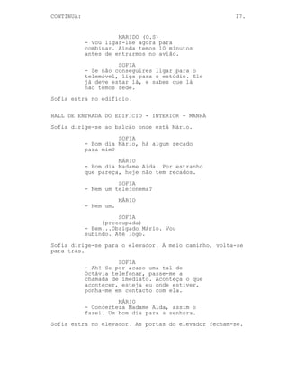 CONTINUA:                                             17.


                      MARIDO (O.S)
            - Vou ligar-lhe agora para
            combinar. Ainda temos 10 minutos
            antes de entrarmos no avião.
                      SOFIA
            - Se não conseguires ligar para o
            telemóvel, liga para o estúdio. Ele
            já deve estar lá, e sabes que lá
            não temos rede.
Sofia entra no edifício.

HALL DE ENTRADA DO EDIFÍCIO - INTERIOR - MANHÃ
Sofia dirige-se ao balcão onde está Mário.
                      SOFIA
            - Bom dia Mário, há algum recado
            para mim?
                      MÁRIO
            - Bom dia Madame Aida. Por estranho
            que pareça, hoje não tem recados.
                      SOFIA
            - Nem um telefonema?
                        MÁRIO
            - Nem um.
                      SOFIA
                 (preocupada)
            - Bem...Obrigado Mário. Vou
            subindo. Até logo.
Sofia dirige-se para o elevador. A meio caminho, volta-se
para trás.
                      SOFIA
            - Ah! Se por acaso uma tal de
            Octávia telefonar, passe-me a
            chamada de imediato. Aconteça o que
            acontecer, esteja eu onde estiver,
            ponha-me em contacto com ela.
                      MÁRIO
            - Concerteza Madame Aida, assim o
            farei. Um bom dia para a senhora.
Sofia entra no elevador. As portas do elevador fecham-se.
 