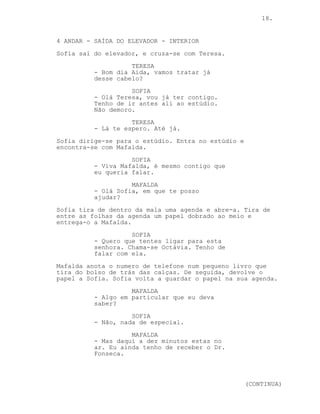 18.


4 ANDAR - SAÍDA DO ELEVADOR - INTERIOR
Sofia sai do elevador, e cruza-se com Teresa.
                    TERESA
          - Bom dia Aida, vamos tratar já
          desse cabelo?
                    SOFIA
          - Olá Teresa, vou já ter contigo.
          Tenho de ir antes ali ao estúdio.
          Não demoro.
                    TERESA
          - Lá te espero. Até já.
Sofia dirige-se para o estúdio. Entra no estúdio e
encontra-se com Mafalda.
                    SOFIA
          - Viva Mafalda, é mesmo contigo que
          eu queria falar.
                    MAFALDA
          - Olá Sofia, em que te posso
          ajudar?
Sofia tira de dentro da mala uma agenda e abre-a. Tira de
entre as folhas da agenda um papel dobrado ao meio e
entrega-o a Mafalda.
                    SOFIA
          - Quero que tentes ligar para esta
          senhora. Chama-se Octávia. Tenho de
          falar com ela.
Mafalda anota o numero de telefone num pequeno livro que
tira do bolso de trás das calças. De seguida, devolve o
papel a Sofia. Sofia volta a guardar o papel na sua agenda.
                    MAFALDA
          - Algo em particular que eu deva
          saber?
                    SOFIA
          - Não, nada de especial.
                    MAFALDA
          - Mas daqui a dez minutos estas no
          ar. Eu ainda tenho de receber o Dr.
          Fonseca.



                                                     (CONTINUA)
 