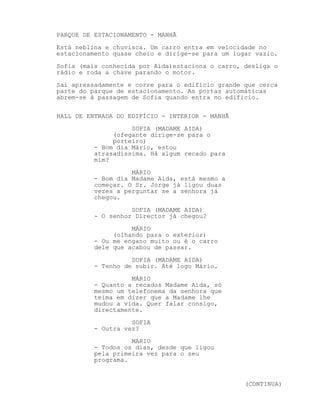 PARQUE DE ESTACIONAMENTO - MANHÃ
Está neblina e chuvisca. Um carro entra em velocidade no
estacionamento quase cheio e dirige-se para um lugar vazio.
Sofia (mais conhecida por Aida)estaciona o carro, desliga o
rádio e roda a chave parando o motor.
Sai apressadamente e corre para o edifício grande que cerca
parte do parque de estacionamento. As portas automáticas
abrem-se à passagem de Sofia quando entra no edifício.

HALL DE ENTRADA DO EDIFÍCIO - INTERIOR - MANHÃ
                    SOFIA (MADAME AIDA)
               (ofegante dirige-se para o
               porteiro)
          - Bom dia Mário, estou
          atrasadíssima. Há algum recado para
          mim?
                    MÁRIO
          - Bom dia Madame Aida, está mesmo a
          começar. O Sr. Jorge já ligou duas
          vezes a perguntar se a senhora já
          chegou.
                    SOFIA (MADAME AIDA)
          - O senhor Director já chegou?
                    MÁRIO
               (olhando para o exterior)
          - Ou me engano muito ou é o carro
          dele que acabou de passar.
                    SOFIA (MADAME AIDA)
          - Tenho de subir. Até logo Mário.
                    MÁRIO
          - Quanto a recados Madame Aida, só
          mesmo um telefonema da senhora que
          teima em dizer que a Madame lhe
          mudou a vida. Quer falar consigo,
          directamente.
                    SOFIA
          - Outra vez?
                    MÁRIO
          - Todos os dias, desde que ligou
          pela primeira vez para o seu
          programa.


                                                  (CONTINUA)
 