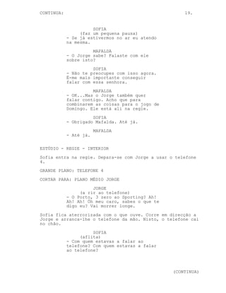 CONTINUA:                                             19.


                      SOFIA
                 (faz um pequena pausa)
            - Se já estivermos no ar eu atendo
            na mesma.
                      MAFALDA
            - O Jorge sabe? Falaste com ele
            sobre isto?
                      SOFIA
            - Não te preocupes com isso agora.
            É-me mais importante conseguir
            falar com essa senhora.
                      MAFALDA
            - OK...Mas o Jorge também quer
            falar contigo. Acho que para
            combinarem as coisas para o jogo de
            Domingo. Ele está ali na regie.
                      SOFIA
            - Obrigado Mafalda. Até já.
                        MAFALDA
            - Até já.

ESTÚDIO - REGIE - INTERIOR
Sofia entra na regie. Depara-se com Jorge a usar o telefone
4.
GRANDE PLANO: TELEFONE 4
CORTAR PARA: PLANO MÉDIO JORGE
                      JORGE
                 (a rir ao telefone)
            - O Porto, 3 zero ao Sporting? Ah!
            Ah! Ah! Óh meu caro, sabes o que te
            digo eu? Vai morrer longe.
Sofia fica aterrorizada com o que ouve. Corre em direcção a
Jorge e arranca-lhe o telefone da mão. Nisto, o telefone cai
no chão.
                      SOFIA
                 (aflita)
            - Com quem estavas a falar ao
            telefone? Com quem estavas a falar
            ao telefone?



                                                  (CONTINUA)
 