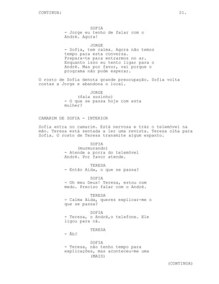 CONTINUA:                                             21.


                      SOFIA
            - Jorge eu tenho de falar com o
            André. Agora!
                      JORGE
            - Sofia, tem calma. Agora não temos
            tempo para esta conversa.
            Prepara-te para entrarmos no ar.
            Enquanto isso eu tento ligar para o
            André. Mas por favor, vai porque o
            programa não pode esperar.
O rosto de Sofia denota grande preocupação. Sofia volta
costas a Jorge e abandona o local.
                      JORGE
                 (fala sozinho)
            - O que se passa hoje com esta
            mulher?

CAMARIM DE SOFIA - INTERIOR
Sofia entra no camarim. Está nervosa e tráz o telemóvel na
mão. Teresa está sentada a ler uma revista. Teresa olha para
Sofia. O rosto de Teresa transmite algum espanto.
                      SOFIA
                 (murmurando)
            - Atende a porra do telemóvel
            André. Por favor atende.
                      TERESA
            - Então Aida, o que se passa?
                      SOFIA
            - Oh meu Deus! Teresa, estou com
            medo. Preciso falar com o André.
                      TERESA
            - Calma Aida, queres explicar-me o
            que se passa?
                      SOFIA
            - Teresa, o André,o telefone. Ele
            ligou para cá.
                      TERESA
            - Ãh?
                      SOFIA
            - Teresa, não tenho tempo para
            explicações, mas aconteceu-me uma
                      (MAIS)
                                                  (CONTINUA)
 