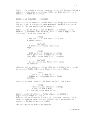 24.

Sofia vira costas e segue corredor fora. Dr. Fonseca baixa a
cabeça e olha para a gravata. Molha um dedo com saliva e
esfrega a nódoa da gravata.

ESTÚDIO DE GRAVAÇÃO - INTERIOR
Sofia entra no estúdio, passa atrás de Jorge que conversa
com Mafalda, e dirige-se para plateau. Mafalda olha para
Sofia e faz uma expressão de espanto.
Sofia coloca-se em posição em frente às camaras. Jorge
termina a conversa com Mafalda, vira a cara e repara em
Sofia em frente das camaras.
                    JORGE
          - Mas que raio, ela ainda está com
          a mesma roupa?
                    MAFALDA
          - A Sofia não parece estar bem
          hoje.
                    JORGE
          - Está na hora, temos de arrancar
          com o programa. A Sofia entra tal
          como está. Onde está o Dr. Fonseca?
                    MAFALDA
          - Eu vou chama-lo. Ainda deve estar
          no camarim.
Mafalda sai do estúdio. Jorge olha para Sofia e leva a mão
ao queixo. Sofia olha para Jorge e desvia o olhar.
                    JORGE
               (fala alto para Sofia)
          - Sofia, no intervalo quero falar
          contigo.
Sofia olha para Jorge e faz sinal de O.K. com a mão.
                    JORGE
               (fala baixo, enquanto esfrega
               o queixo com a mão)
          - O que tem hoje esta mulher?
Carlos entra no estúdio. Jorge repara em Carlos e
rapidamente entra na regie.
Mafalda entra no estúdio com o Dr. Fonseca. Indica-lhe a
cadeira onde se deve sentar, coloca-lhe o microfone no
casaco e dirige-se para a regie.
Uma voz grita do fundo do estúdio.

                                                  (CONTINUA)
 