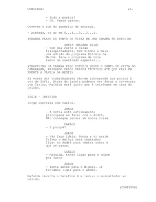 CONTINUA:                                                25.

            - Tudo a postos?
            - OK. Vamos gravar.
Ouve-se o som do genérico de entrada.
- Atenção, no ar em 5...4...3...2...1.
(GRANDE PLANO DO PONTO DE VISTA DE UMA CAMARA NO ESTUDIO)
                      SOFIA (MADAME AIDA)
            - Bom dia caros e caras
            telespectadores, bem vindos a mais
            uma edição do programa Estrela da
            Manhã. Para o programa de hoje
            temos um convidado especial...
(TRAVELING DA CAMARA PELO ESTUDIO DESDE O PONTO DE VISTA DO
CAMARAMAN, PASSANDO PELOS VÁRIOS TÉCNICOS ATÉ QUE PARA EM
FRENTE À JANELA DA REGIE)
As vozes dos trabalhadores vão-se sobrepondo aos poucos à
voz de Sofia. Atrás da janela podemos ver Jorge a conversar
com Carlos. Mafalda está junto aos 4 telefones em cima do
balcão.

REGIE - INTERIOR
Jorge conversa com Carlos.
                      JORGE
            - A Sofia está extremamente
            preocupada em falar com o André.
            Não consegue pensar em outra coisa.
                      CARLOS
            - E porquê?
                      JORGE
            - Não faço ideia. Nunca a vi assim.
            Talvez o melhor seja tentarmos
            ligar ao André para tentar saber o
            que se passa.
                      CARLOS
            - Mafalda, tente ligar para o André
            por favor
                      JORGE
            - Tenta antes para o Miguel. Já
            tentámos ligar para o André.
Mafalda levanta o telefone 4 e leva-o o auscultador ao
ouvido.

                                                  (CONTINUA)
 