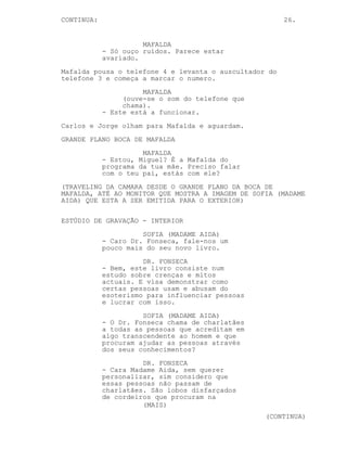 CONTINUA:                                               26.


                      MAFALDA
            - Só ouço ruídos. Parece estar
            avariado.
Mafalda pousa o telefone 4 e levanta o auscultador do
telefone 3 e começa a marcar o numero.
                      MAFALDA
                 (ouve-se o som do telefone que
                 chama).
            - Este está a funcionar.
Carlos e Jorge olham para Mafalda e aguardam.
GRANDE PLANO BOCA DE MAFALDA
                      MAFALDA
            - Estou, Miguel? É a Mafalda do
            programa da tua mãe. Preciso falar
            com o teu pai, estás com ele?
(TRAVELING DA CAMARA DESDE O GRANDE PLANO DA BOCA DE
MAFALDA, ATÉ AO MONITOR QUE MOSTRA A IMAGEM DE SOFIA (MADAME
AIDA) QUE ESTA A SER EMITIDA PARA O EXTERIOR)

ESTÚDIO DE GRAVAÇÃO - INTERIOR
                      SOFIA (MADAME AIDA)
            - Caro Dr. Fonseca, fale-nos um
            pouco mais do seu novo livro.
                      DR. FONSECA
            - Bem, este livro consiste num
            estudo sobre crenças e mitos
            actuais. E visa demonstrar como
            certas pessoas usam e abusam do
            esoterismo para influenciar pessoas
            e lucrar com isso.
                      SOFIA (MADAME AIDA)
            - O Dr. Fonseca chama de charlatães
            a todas as pessoas que acreditam em
            algo transcendente ao homem e que
            procuram ajudar as pessoas através
            dos seus conhecimentos?
                      DR. FONSECA
            - Cara Madame Aida, sem querer
            personalizar, sim considero que
            essas pessoas não passam de
            charlatães. São lobos disfarçados
            de cordeiros que procuram na
                      (MAIS)
                                                  (CONTINUA)
 