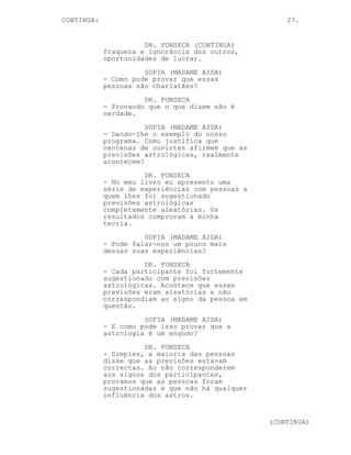 CONTINUA:                                             27.


                      DR. FONSECA (CONTINUA)
            fraqueza e ignorância dos outros,
            oportunidades de lucrar.
                      SOFIA (MADAME AIDA)
            - Como pode provar que essas
            pessoas são charlatães?
                      DR. FONSECA
            - Provando que o que dizem não é
            verdade.
                       SOFIA (MADAME AIDA)
            - Dando-lhe o exemplo do nosso
            programa. Como justifica que
            centenas de ouvintes afirmem que as
            previsões astrológicas, realmente
            acontecem?
                      DR. FONSECA
            - No meu livro eu apresento uma
            série de experiências com pessoas a
            quem lhes foi sugestionado
            previsões astrológicas
            completamente aleatórias. Os
            resultados comprovam a minha
            teoria.
                      SOFIA (MADAME AIDA)
            - Pode falar-nos um pouco mais
            dessas suas experiências?
                      DR. FONSECA
            - Cada participante foi fortemente
            sugestionado com previsões
            astrológicas. Acontece que essas
            previsões eram aleatórias e não
            correspondiam ao signo da pessoa em
            questão.
                      SOFIA (MADAME AIDA)
            - E como pode isso provar que a
            astrologia é um engodo?
                      DR. FONSECA
            - Simples, a maioria das pessoas
            disse que as previsões estavam
            correctas. Ao não corresponderem
            aos signos dos participantes,
            provamos que as pessoas foram
            sugestionadas e que não há qualquer
            influência dos astros.


                                                  (CONTINUA)
 