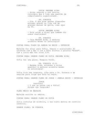 CONTINUA:                                               28.

                      SOFIA (MADAME AIDA)
            - Então segundo a sua teoria,
            considera que é tudo uma questão de
            comportamento sugestionado.
                      DR. FONSECA
            - Sim. E que pode ganhar dimensões
            enormes quando se lida com de
            grandes massas de gente, como aqui
            na TV.
                      SOFIA (MADAME AIDA)
            - Está então a dizer que também nós
            somos charlatães?
                      DR. FONSECA
            - Cara Madame Aida, a senhora
            acredita mesmo na astrologia?
CORTAR PARA: PLANO DA JANELA DA REGIE - INTERIOR
Mafalda faz sinal para Sofia. Segura o auscultador do
telefone com a mão e com a boca soletra a palavra "André".
Com a outra mão faz sinal O.K.
CORTAR PARA: GRANDE PLANO DE SOFIA (MADAME AIDA)
Sofia faz uma pausa. Respira fundo.
                      DR. FONSECA (O.S)
            - Madame Aida, entendeu a minha
            questão? A senhora acredita mesmo
            na astrologia?
Sofia fica sem resposta, olha para o Dr. Fonseca e de
seguida para Jorge que está na regie.
CORTAR PARA: GRANDE PLANO DE JORGE - JANELA REGIE - INTERIOR
                      JORGE
                 (nervoso)
            - O que se passa com a Sofia?
            Porque não responde?
PLANO MÉDIO DE MAFALDA
Mafalda encolhe os ombros.
CORTAR PARA: GRANDE PLANO DE SOFIA
Sofia continua em silêncio, o seu rosto denota um conflito
interior.
GRANDE PLANO: DR FONSECA

                                                   (CONTINUA)
 