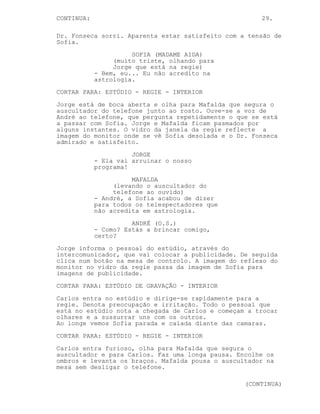 CONTINUA:                                             29.

Dr. Fonseca sorri. Aparenta estar satisfeito com a tensão de
Sofia.
                      SOFIA (MADAME AIDA)
                 (muito triste, olhando para
                 Jorge que está na regie)
            - Bem, eu... Eu não acredito na
            astrologia.
CORTAR PARA: ESTÚDIO - REGIE - INTERIOR
Jorge está de boca aberta e olha para Mafalda que segura o
auscultador do telefone junto ao rosto. Ouve-se a voz de
André ao telefone, que pergunta repetidamente o que se está
a passar com Sofia. Jorge e Mafalda ficam pasmados por
alguns instantes. O vidro da janela da regie reflecte a
imagem do monitor onde se vê Sofia desolada e o Dr. Fonseca
admirado e satisfeito.
                      JORGE
            - Ela vai arruinar o nosso
            programa!
                      MAFALDA
                 (levando o auscultador do
                 telefone ao ouvido)
            - André, a Sofia acabou de dizer
            para todos os telespectadores que
            não acredita em astrologia.
                      ANDRÉ (O.S.)
            - Como? Estás a brincar comigo,
            certo?
Jorge informa o pessoal do estúdio, através do
intercomunicador, que vai colocar a publicidade. De seguida
clica num botão na mesa de controlo. A imagem do reflexo do
monitor no vidro da regie passa da imagem de Sofia para
imagens de publicidade.
CORTAR PARA: ESTÚDIO DE GRAVAÇÃO - INTERIOR
Carlos entra no estúdio e dirige-se rapidamente para a
regie. Denota preocupação e irritação. Todo o pessoal que
está no estúdio nota a chegada de Carlos e começam a trocar
olhares e a sussurrar uns com os outros.
Ao longe vemos Sofia parada e calada diante das camaras.
CORTAR PARA: ESTÚDIO - REGIE - INTERIOR
Carlos entra furioso, olha para Mafalda que segura o
auscultador e para Carlos. Faz uma longa pausa. Encolhe os
ombros e levanta os braços. Mafalda pousa o auscultador na
mesa sem desligar o telefone.

                                                  (CONTINUA)
 