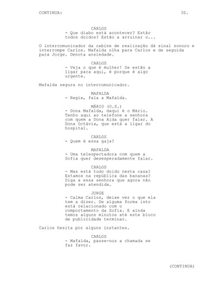 CONTINUA:                                             30.


                      CARLOS
            - Que diabo está acontecer? Estão
            todos doidos? Estão a arruinar o...
O intercomunicador da cabine de realização dá sinal sonoro e
interrompe Carlos. Mafalda olha para Carlos e de seguida
para Jorge. Denota ansiedade.
                      CARLOS
            - Veja o que é mulher! Se estão a
            ligar para aqui, é porque é algo
            urgente.
Mafalda segura no intercomunicador.
                      MAFALDA
            - Regie, fala a Mafalda.
                      MÁRIO (O.S.)
            - Dona Mafalda, daqui é o Mário.
            Tenho aqui ao telefone a senhora
            com quem a Dona Aida quer falar. A
            Dona Octávia, que está a ligar do
            hospital.
                      CARLOS
            - Quem é essa gaja?
                      MAFALDA
            - Uma telespectadora com quem a
            Sofia quer desesperadamente falar.
                      CARLOS
            - Mas está tudo doido nesta casa?
            Estamos na república das bananas?
            Diga a essa senhora que agora não
            pode ser atendida.
                      JORGE
            - Calma Carlos, deixe ver o que ela
            tem a dizer. De alguma forma isto
            está relacionado com o
            comportamento da Sofia. E ainda
            temos alguns minutos até este bloco
            de publicidade terminar.
Carlos hesita por alguns instantes.
                       CARLOS
            - Mafalda, passe-nos a chamada se
            faz favor.



                                                  (CONTINUA)
 