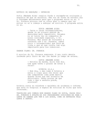 32.


ESTÚDIO DE GRAVAÇÃO - INTERIOR
Sofia (Madame Aida) respira fundo e recompõe-se ocultando a
angustia em que se encontra. Uma voz do fundo do estúdio faz
a contagem decrescente para que o programa entre no ar. O
Dr. Fonseca procura com os olhos qual a camara que vai
entrar no ar e começa a esboçar um sorriso. O programa entra
no ar.
                    SOFIA (MADAME AIDA)
          - Caros e caras telespectadores,
          desde já um sincero pedido de
          desculpas pelo imprevisto. Estamos
          no ar outra vez na companhia do
          nosso convidado especial, o Dr.
          Fonseca. Mas antes de voltarmos a
          conversa com o Dr. Fonseca, vamos
          ouvir o telespectador que está em
          linha e que ao que consta tem algo
          importante para nos comunicar.
GRANDE PLANO: DR. FONSECA
O sorriso do Dr. Fonseca esmorece. O seu rosto denota
incómodo pelo facto de não lhe darem já tempo de antena.
                    SOFIA (MADAME AIDA)
          - Estrela da manhã, muito bom dia.
          Com quem tenho o prazer de estar a
          falar?
                    OCTÁVIA (O.S.)
          - Bom dia, o meu nome é Octávia e
          estou a ligar para lhe dizer que
          não compreendo como pode mentir
          quando disse que não acredita em
          astrologia. Tenho provas de que
          tudo o que a senhora prevê,
          acontece!
Octávia conta ao telefone o episódio do acidente e informa
que está no hospital à espera de notícias do filho que está
internado.
TRAVELING QUE COMEÇA NUM GRANDE PLANO DE SOFIA, PASSA PELO
DR. FONSECA E AFASTA-SE DOS PERSONAGENS DIRIGINDO-SE PARA A
LENTE DA CAMARA QUE TEM A LUZ ACESA, COMO SE ENTRASSE PELA
LENTE A DENTRO.
 