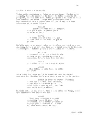 34.

ESTÚDIO - REGIE - INTERIOR
Todos estão agitados, a falar ao mesmo tempo. Carlos está
zangado, Mafalda acaricia do braço de Sofia enquanto lhe
pergunta, se ela está bem. Sofia pergunta a Mafalda se esta
tem noticias do André. Jorge está preocupado com o
equipamento e pede a todos para saírem da regie e irem
conversar para outro lugar.
                    CARLOS
               (volta-se para Sofia, zangado)
          - O que é que te passou pela
          cabeça, mulher?
                    SOFIA
          - O André ligou? O que foi que
          disse? Onde estão eles? O que se
          passa?
Mafalda segura no auscultador do telefone que está em cima
da mesa, leva-o ao ouvido. Ouve-se o sinal sonoro de ligação
interrompida. Mafalda pousa o auscultador no telefone.
                    MAFALDA
          - Consegui falar com o André, ele
          estava no aeroporto, prestes a
          embarcar. Estava tudo bem com eles.
                    SOFIA
          - Preciso falar com o André, agora!
                    JORGE
          - Mas Sofia, a esta hora já estão
          no avião.
Pela porta da regie entra um homem de fato de macaco
amarelo. Por debaixo do braço, segura uma caixa de cartão.
                    HOMEM DE FATO DE MACACO (TÉCNICO)
          - Bom dia a todos. Dona Mafalda,
          trago aqui o telefone para
          substituir o que se avariou. Quer
          que venha noutra altura?
Mafalda olha ao seu redor. Fixa o seu olhar em Jorge, como
que esperando uma indicação sua.
                    JORGE
          - Bem, meus senhores e minhas
          senhoras, vamos lá para fora
          conversar. Este senhor precisa de
          espaço para trabalhar e lá fora
          estamos todos muito melhor.


                                                  (CONTINUA)
 