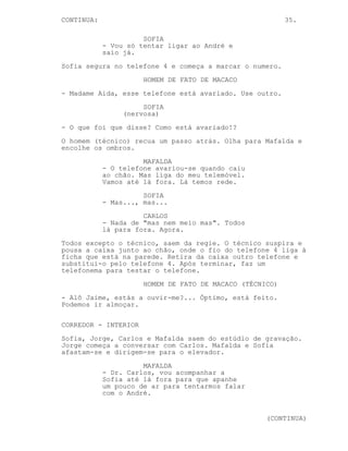 CONTINUA:                                                 35.

                      SOFIA
            - Vou só tentar ligar ao André e
            saio já.
Sofia segura no telefone 4 e começa a marcar o numero.
                      HOMEM DE FATO DE MACACO
- Madame Aida, esse telefone está avariado. Use outro.
                      SOFIA
                 (nervosa)
- O que foi que disse? Como está avariado!?
O homem (técnico) recua um passo atrás. Olha para Mafalda e
encolhe os ombros.
                      MAFALDA
            - O telefone avariou-se quando caiu
            ao chão. Mas liga do meu telemóvel.
            Vamos até lá fora. Lá temos rede.
                      SOFIA
            - Mas..., mas...
                      CARLOS
            - Nada de "mas nem meio mas". Todos
            lá para fora. Agora.
Todos excepto o técnico, saem da regie. O técnico suspira e
pousa a caixa junto ao chão, onde o fio do telefone 4 liga à
ficha que está na parede. Retira da caixa outro telefone e
substitui-o pelo telefone 4. Após terminar, faz um
telefonema para testar o telefone.
                      HOMEM DE FATO DE MACACO (TÉCNICO)
- Alô Jaime, estás a ouvir-me?... Óptimo, está feito.
Podemos ir almoçar.

CORREDOR - INTERIOR
Sofia, Jorge, Carlos e Mafalda saem do estúdio de gravação.
Jorge começa a conversar com Carlos. Mafalda e Sofia
afastam-se e dirigem-se para o elevador.
                      MAFALDA
            - Dr. Carlos, vou acompanhar a
            Sofia até lá fora para que apanhe
            um pouco de ar para tentarmos falar
            com o André.


                                                    (CONTINUA)
 
