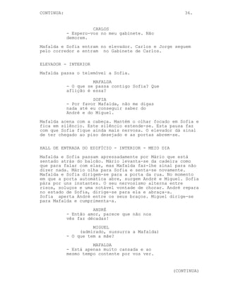 CONTINUA:                                               36.


                      CARLOS
            - Espero-vos no meu gabinete. Não
            demorem.
Mafalda e Sofia entram no elevador. Carlos e Jorge seguem
pelo corredor e entram no Gabinete de Carlos.

ELEVADOR - INTERIOR
Mafalda passa o telemóvel a Sofia.
                      MAFALDA
            - O que se passa contigo Sofia? Que
            aflição é essa?
                      SOFIA
            - Por favor Mafalda, não me digas
            nada até eu conseguir saber do
            André e do Miguel.
Mafalda acena com a cabeça. Mantém o olhar focado em Sofia e
fica em silêncio. Este silêncio estende-se. Esta pausa faz
com que Sofia fique ainda mais nervosa. O elevador dá sinal
de ter chegado ao piso desejado e as portas abrem-se.

HALL DE ENTRADA DO EDIFÍCIO - INTERIOR - MEIO DIA
Mafalda e Sofia passam apressadamente por Mário que está
sentado atrás do balcão. Mário levanta-se da cadeira como
que para falar com elas, mas Mafalda faz-lhe sinal para não
dizer nada. Mário olha para Sofia e senta-se novamente.
Mafalda e Sofia dirigem-se para a porta da rua. No momento
em que a porta automática abre, surgem André e Miguel. Sofia
pára por uns instantes. O seu nervosismo alterna entre
risos, soluços e uma notável vontade de chorar. André repara
no estado de Sofia, dirige-se para ela e abraça-a.
Sofia aperta André entre os seus braços. Miguel dirige-se
para Mafalda e cumprimenta-a.
                      ANDRÉ
            - Então amor, parece que não nos
            vês faz décadas!
                      MIGUEL
                 (admirado, sussurra a Mafalda)
            - O que tem a mãe?
                      MAFALDA
            - Está apenas muito cansada e ao
            mesmo tempo contente por vos ver.


                                                    (CONTINUA)
 