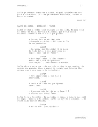 CONTINUA:                                             37.


Sofia permanece abraçada a André. Miguel aproxima-se dos
pais e abraça-os. Os três permanecem abraçados. Teresa e
Mário assistem.
                                                    FADE OUT

CARRO DE SOFIA - INTERIOR - TARDE
André conduz e Sofia está sentada ao seu lado. Miguel está
no banco de trás. Escuta a história que Sofia conta
entusiasticamente sobre o dia que passou.
                      SOFIA
            - Quando vos vi entrar, nem
            conseguia acreditar. Foi como o fim
            de um pesadelo.
                      ANDRÉ
            - Caramba, que história! E no meio
            de tudo isto, o que aconteceu ao
            rapaz, esse tal de Pedro?
                      SOFIA
            - Não faço ideia. A Dona Octávia
            ainda não sabia de qualquer
            informação... Como estará o miúdo?
Sofia abre a mala que trás ao colo e tira a sua agenda. De
dentro da agenda, tira o papel do recado que Octávia lhe
deixou com o seu numero de telemóvel.
                       SOFIA
            - Vou ligar para a sua mãe a
            perguntar.
                      ANDRÉ
            - Tens a certeza de que queres
            fazer isso?
                      SOFIA
            - E porque não hei-de eu o fazer? É
            o mínimo que posso fazer.
Sofia tira o telemóvel da carteira e marca o numero que está
no papel. Coloca o telemóvel junto ao ouvido e aguarda... Do
outro lado alguém atende.
                      SOFIA
            - Estou sim, Dona Octávia?




                                                  (CONTINUA)
 
