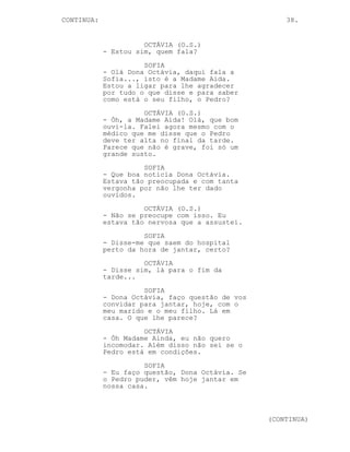 CONTINUA:                                             38.


                      OCTÁVIA (O.S.)
            - Estou sim, quem fala?
                      SOFIA
            - Olá Dona Octávia, daqui fala a
            Sofia..., isto é a Madame Aida.
            Estou a ligar para lhe agradecer
            por tudo o que disse e para saber
            como está o seu filho, o Pedro?
                      OCTÁVIA (O.S.)
            - Óh, a Madame Aida! Olá, que bom
            ouvi-la. Falei agora mesmo com o
            médico que me disse que o Pedro
            deve ter alta no final da tarde.
            Parece que não é grave, foi só um
            grande susto.
                      SOFIA
            - Que boa noticia Dona Octávia.
            Estava tão preocupada e com tanta
            vergonha por não lhe ter dado
            ouvidos.
                      OCTÁVIA (O.S.)
            - Não se preocupe com isso. Eu
            estava tão nervosa que a assustei.
                      SOFIA
            - Disse-me que saem do hospital
            perto da hora de jantar, certo?
                      OCTÁVIA
            - Disse sim, lá para o fim da
            tarde...
                      SOFIA
            - Dona Octávia, faço questão de vos
            convidar para jantar, hoje, com o
            meu marido e o meu filho. Lá em
            casa. O que lhe parece?
                      OCTÁVIA
            - Óh Madame Ainda, eu não quero
            incomodar. Além disso não sei se o
            Pedro está em condições.
                      SOFIA
            - Eu faço questão, Dona Octávia. Se
            o Pedro puder, vêm hoje jantar em
            nossa casa.



                                                  (CONTINUA)
 