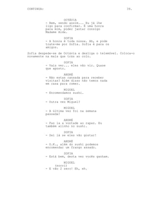 CONTINUA:                                             39.


                      OCTÁVIA
            - Bem, sendo assim... Eu já lhe
            ligo para confirmar. É uma honra
            para mim, poder jantar consigo
            Madame Aida.
                      SOFIA
            - A honra é toda nossa. Ah, e pode
            trate-me por Sofia. Sofia é para os
            amigos.
Sofia despede-se de Octávia e desliga o telemóvel. Coloca-o
novamente na mala que trás ao colo.
                      SOFIA
            - Vais ver... eles vão vir. Quase
            que aposto.
                      ANDRÉ
            - Não estas cansada para receber
            visitas? Além disso não temos nada
            em casa para comer.
                      MIGUEL
            - Encomendamos sushi.
                      SOFIA
            - Outra vez Miguel?
                      MIGUEL
            - A última vez foi na semana
            passada!
                      ANDRÉ
            - Faz la a vontade ao rapaz. Eu
            também alinho no sushi.
                      SOFIA
            - Sei lá se eles vão gostar!
                      ANDRÉ
            - O.K., além do sushi podemos
            encomendar um frango assado.
                      SOFIA
            - Está bem, desta vez vocês ganham.
                      MIGUEL
                 (sorri)
            - E vão 2 zero! Eh, eh.
 
