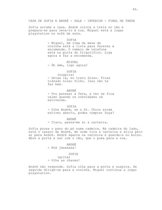 40.


CASA DE SOFIA E ANDRÉ - SALA - INTERIOR - FINAL DE TARDE
Sofia arruma a casa. André coloca a trela no cão e
prepara-se para leva-lo à rua. Miguel está a jogar
playstation no sofá da sala.
                    SOFIA
          - Miguel, em cima da mesa da
          cozinha está a lista para fazeres a
          encomenda. O número de telefone
          está na porta do frigorífico. Liga
          agora e faz a encomenda.
                    MIGUEL
          - Óh mãe, logo agora?
                    SOFIA
               (suspira)
          - Deixa lá, eu trato disso. Ficas
          vidrado nisso filho. Isso não te
          faz bem.
                     ANDRÉ
          - Vou passear a fera, a ver se fica
          calmo quando os convidados cá
          estiverem.
                    SOFIA
          - Olha André, se o Sr. Chico ainda
          estiver aberto, podes comprar Soya?
                    ANDRÉ
          - Claro, passa-me ai a carteira.
Sofia pousa o pano do pó numa cadeira. Na cadeira do lado,
está o casaco de André, de onde tira a carteira e atira pelo
ar para André. André agarra na carteira e guarda-a no bolso.
Abre a porta e sai com o cão, que o puxa para a rua.
                    ANDRÉ
          - Até jáaaaaaa!
                     SOFIA
               (grita)
          - Olha as chaves!
André não responde. Sofia olha para a porta e suspira. De
seguida dirige-se para a cozinha. Miguel continua a jogar
playstation.
 