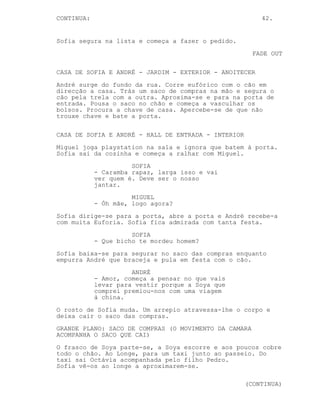 CONTINUA:                                                42.


Sofia segura na lista e começa a fazer o pedido.
                                                       FADE OUT

CASA DE SOFIA E ANDRÉ - JARDIM - EXTERIOR - ANOITECER
André surge do fundo da rua. Corre eufórico com o cão em
direcção a casa. Trás um saco de compras na mão e segura o
cão pela trela com a outra. Aproxima-se e para na porta de
entrada. Pousa o saco no chão e começa a vasculhar os
bolsos. Procura a chave de casa. Apercebe-se de que não
trouxe chave e bate a porta.

CASA DE SOFIA E ANDRÉ - HALL DE ENTRADA - INTERIOR
Miguel joga playstation na sala e ignora que batem à porta.
Sofia sai da cozinha e começa a ralhar com Miguel.
                      SOFIA
            - Caramba rapaz, larga isso e vai
            ver quem é. Deve ser o nosso
            jantar.
                      MIGUEL
            - Óh mãe, logo agora?
Sofia dirige-se para a porta, abre a porta e André recebe-a
com muita Euforia. Sofia fica admirada com tanta festa.
                      SOFIA
            - Que bicho te mordeu homem?
Sofia baixa-se para segurar no saco das compras enquanto
empurra André que braceja e pula em festa com o cão.
                      ANDRÉ
            - Amor, começa a pensar no que vais
            levar para vestir porque a Soya que
            comprei premiou-nos com uma viagem
            à china.
O rosto de Sofia muda. Um arrepio atravessa-lhe o corpo e
deixa cair o saco das compras.
GRANDE PLANO: SACO DE COMPRAS (O MOVIMENTO DA CAMARA
ACOMPANHA O SACO QUE CAI)
O frasco de Soya parte-se, a Soya escorre e aos poucos cobre
todo o chão. Ao Longe, para um taxi junto ao passeio. Do
taxi sai Octávia acompanhada pelo filho Pedro.
Sofia vê-os ao longe a aproximarem-se.

                                                     (CONTINUA)
 