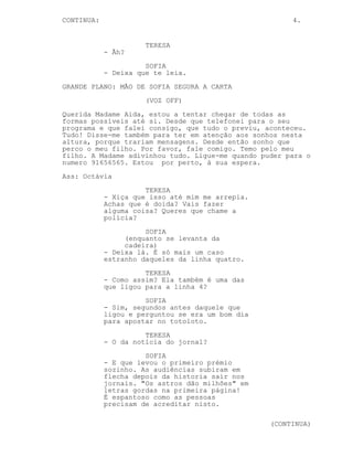 CONTINUA:                                              4.


                      TERESA
            - Ãh?
                      SOFIA
            - Deixa que te leia.
GRANDE PLANO: MÃO DE SOFIA SEGURA A CARTA
                      (VOZ OFF)
Querida Madame Aida, estou a tentar chegar de todas as
formas possíveis até si. Desde que telefonei para o seu
programa e que falei consigo, que tudo o previu, aconteceu.
Tudo! Disse-me também para ter em atenção aos sonhos nesta
altura, porque trariam mensagens. Desde então sonho que
perco o meu filho. Por favor, fale comigo. Temo pelo meu
filho. A Madame adivinhou tudo. Ligue-me quando puder para o
numero 91656565. Estou por perto, à sua espera.
Ass: Octávia
                      TERESA
            - Xiça que isso até mim me arrepia.
            Achas que é doida? Vais fazer
            alguma coisa? Queres que chame a
            polícia?
                      SOFIA
                 (enquanto se levanta da
                 cadeira)
            - Deixa lá. É só mais um caso
            estranho daqueles da linha quatro.
                      TERESA
            - Como assim? Ela também é uma das
            que ligou para a linha 4?
                      SOFIA
            - Sim, segundos antes daquele que
            ligou e perguntou se era um bom dia
            para apostar no totoloto.
                      TERESA
            - O da notícia do jornal?
                      SOFIA
            - E que levou o primeiro prémio
            sozinho. As audiências subiram em
            flecha depois da historia sair nos
            jornais. "Os astros dão milhões" em
            letras gordas na primeira página!
            É espantoso como as pessoas
            precisam de acreditar nisto.

                                                  (CONTINUA)
 