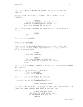 CONTINUA:                                                 5.


Sofia olha para a folha de jornal colada na parede do
camarim.
GRANDE PLANO: NOTÍCIA DO JORNAL COM A FOTOGRAFIA DO
PREMIADO.
                      TERESA
            - Amor, da próxima vez pede-lhe os
            números e partilha-os comigo. Vá,
            põe-te a andar. Tá na hora.
Sofia levanta-se, olha-se ao espelho e dirige-se para a
porta.
                      SOFIA
            - Fui.
Sofia sai do camarim.

ESTÚDIO DE GRAVAÇÃO
Todos estão em posição, fazem-se os últimos testes ao
equipamento. Sofia entra apressadamente, cumprimenta o
director do programa.
                      SOFIA
            - Bom dia Carlos.
                      CARLOS
            - Bom dia Sofia, ou será que já
            está na hora de a tratar por Madame
            Aida?
Sofia franze a testa, desvia o olhar e dirige-se para frente
das camaras.
Uma voz grita do fundo do estúdio.
          - Tudo a postos?
          - O.K. Tá a gravar.
Ouve-se o som do genérico de entrada.
- Atenção, no ar em 5...4...3...2...1.
                      SOFIA (MADAME AIDA)
(GRANDE PLANO DO PONTO DE VISTA DE UMA CAMARA NO ESTÚDIO COM
TRANSIÇÃO PARA IMAGEM QUE ESTÁ A SER EMITIDA)
                      SOFIA (MADAME AIDA)
                 (Na base do ecrã surge numero
                 de telefone 808 777 777)
                      (MAIS)
                                                  (CONTINUA)
 