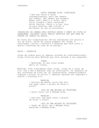 CONTINUA:                                                   6.


                      SOFIA (MADAME AIDA) (CONTINUA)
            - Bom dia caros e caras
            telespectadores, mais uma semana
            que começa. Uma semana que promete
            mexer com o amor e a sorte. Esta
            noite tivemos a bela conjunção
            entre Júpiter, Vénus e a Lua. Para
            os mais atentos, bem visível e
            brilhante no céu ao anoitecer.
(TRAVELING DA CAMARA PELO ESTUDIO DESDE O PONTO DE VISTA DO
CAMARAMAN, PASSANDO PELOS VÁRIOS TÉCNICOS ATÉ QUE PÁRA EM
FRENTE DA JANELA DA REGIE)
As vozes dos trabalhadores vão-se sobrepondo aos poucos à
voz de Sofia. Atrás da janela podemos ver Jorge, o
realizador, Carlos o director e Mafalda que está junto a
quatro telefones em cima de um balcão.

REGIE - INTERIOR
Jorge dá ordens para os camaras através do intercomunicador.
Jorge volta-se para Mafalda que está sentada à sua esquerda.
                      JORGE
            - Mafalada, ao meu sinal podes
            abrir as linhas.
Mafalda, olha atentamente para Jorge. Jorge da o sinal de
O.K. com a mão e Mafalda liga um interruptor. De imediato um
dos telefones dá sinal de luz intermitente, sequencialmente
começam a piscar os outros 3. Mafalda aguarda uns segundos e
atente o telefone nº2.
                      MAFALDA
            - Estrela da manhã, muito bom dia.
            Com quem tenho o prazer de estar a
            falar?
                      (VOZ DE UMA MULHER AO TELEFONE)
            - Quero falar com a Madame Aida.
                      MAFALDA
            - Bom dia, com quem tenho o prazer
            de estar a falar?
                      (VOZ DE UMA MULHER AO TELEFONE)
            - Tenho de falar com a Madame Aida.
            Passe-me a Madame Aida.




                                                       (CONTINUA)
 
