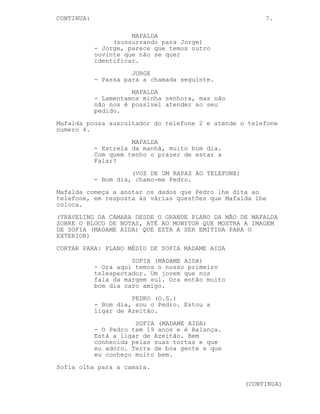 CONTINUA:                                                  7.

                      MAFALDA
                 (sussurrando para Jorge)
            - Jorge, parece que temos outro
            ouvinte que não se quer
            identificar.
                      JORGE
            - Passa para a chamada seguinte.
                      MAFALDA
            - Lamentamos minha senhora, mas não
            não nos é possível atender ao seu
            pedido.
Mafalda pousa auscultador do telefone 2 e atende o telefone
numero 4.
                      MAFALDA
            - Estrela da manhã, muito bom dia.
            Com quem tenho o prazer de estar a
            Falar?
                      (VOZ DE UM RAPAZ AO TELEFONE)
            - Bom dia, chamo-me Pedro.
Mafalda começa a anotar os dados que Pedro lhe dita ao
telefone, em resposta às várias questões que Mafalda lhe
coloca.
(TRAVELING DA CAMARA DESDE O GRANDE PLANO DA MÃO DE MAFALDA
SOBRE O BLOCO DE NOTAS, ATÉ AO MONITOR QUE MOSTRA A IMAGEM
DE SOFIA (MADAME AIDA) QUE ESTA A SER EMITIDA PARA O
EXTERIOR)
CORTAR PARA: PLANO MÉDIO DE SOFIA MADAME AIDA
                      SOFIA (MADAME AIDA)
            - Ora aqui temos o nosso primeiro
            telespectador. Um jovem que nos
            fala da margem sul. Ora então muito
            bom dia caro amigo.
                      PEDRO (O.S.)
            - Bom dia, sou o Pedro. Estou a
            ligar de Azeitão.
                       SOFIA (MADAME AIDA)
            - O Pedro tem 19 anos e é Balança.
            Está a ligar de Azeitão. Bem
            conhecida pelas suas tortas e que
            eu adoro. Terra de boa gente e que
            eu conheço muito bem.
Sofia olha para a camara.

                                                      (CONTINUA)
 