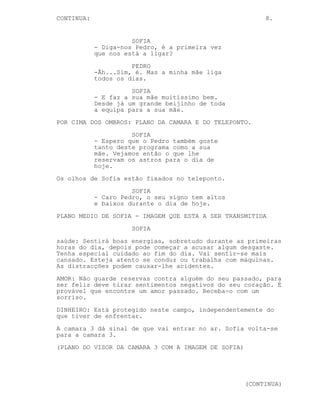 CONTINUA:                                                 8.


                      SOFIA
            - Diga-nos Pedro, é a primeira vez
            que nos está a ligar?
                      PEDRO
            -Ãh...Sim, é. Mas a minha mãe liga
            todos os dias.
                      SOFIA
            - E faz a sua mãe muitíssimo bem.
            Desde já um grande beijinho de toda
            a equipa para a sua mãe.
POR CIMA DOS OMBROS: PLANO DA CAMARA E DO TELEPONTO.
                      SOFIA
            - Espero que o Pedro também goste
            tanto deste programa como a sua
            mãe. Vejamos então o que lhe
            reservam os astros para o dia de
            hoje.
Os olhos de Sofia estão fixados no teleponto.
                      SOFIA
            - Caro Pedro, o seu signo tem altos
            e baixos durante o dia de hoje.
PLANO MEDIO DE SOFIA - IMAGEM QUE ESTA A SER TRANSMITIDA
                      SOFIA
saúde: Sentirá boas energias, sobretudo durante as primeiras
horas do dia, depois pode começar a acusar algum desgaste.
Tenha especial cuidado ao fim do dia. Vai sentir-se mais
cansado. Esteja atento se conduz ou trabalha com máquinas.
As distracções podem causar-lhe acidentes.
AMOR: Não guarde reservas contra alguém do seu passado, para
ser feliz deve tirar sentimentos negativos do seu coração. É
provável que encontre um amor passado. Receba-o com um
sorriso.
DINHEIRO: Está protegido neste campo, independentemente do
que tiver de enfrentar.
A camara 3 dá sinal de que vai entrar no ar. Sofia volta-se
para a camara 3.
(PLANO DO VISOR DA CAMARA 3 COM A IMAGEM DE SOFIA)




                                                     (CONTINUA)
 